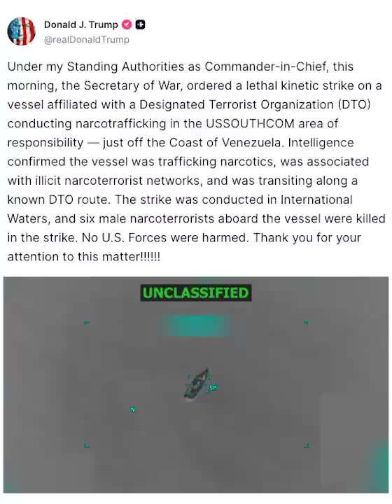 Trump: Under my Standing Authorities as Commander-in-Chief, this morning, the Secretary of War, ordered a lethal kinetic strike on a vessel affiliated with a Designated Terrorist Organization (DTO) conducting narcotrafficking in the USSOUTHCOM area of responsibility — just off the Coast of Venezuela