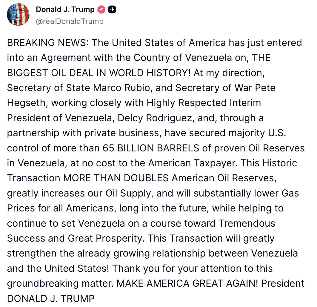 Trump: The United States of America has just entered into an Agreement with the Country of Venezuela on, THE BIGGEST OIL DEAL IN WORLD HISTORY. At my direction, Secretary of State Marco Rubio, and Secretary of War Pete Hegseth, working closely with Highly Respected Interim President of Venezuela, Delcy Rodriguez, and, through a partnership with private business, have secured majority U.S. control of more than 65 BILLION BARRELS of proven Oil Reserves in Venezuela, at no cost to the American Taxpayer. This Historic Transaction MORE THAN DOUBLES American Oil Reserves, greatly increases our Oil Supply, and will substantially lower Gas Prices for all Americans, long into the future, while helping to continue to set Venezuela on a course toward Tremendous Success and Great Prosperity. This Transaction will greatly strengthen the already growing relationship between Venezuela and the United States. Thank you for your attention to this groundbreaking matter. MAKE AMERICA GREAT AGAIN